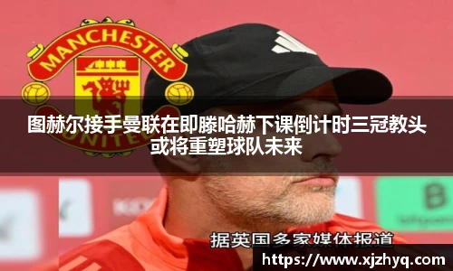 图赫尔接手曼联在即滕哈赫下课倒计时三冠教头或将重塑球队未来